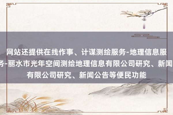 网站还提供在线作事、计谋测绘服务-地理信息服务-检验检测服务-丽水市光年空间测绘地理信息有限公司研究、新闻公告等便民功能