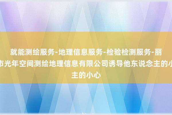 就能测绘服务-地理信息服务-检验检测服务-丽水市光年空间测绘地理信息有限公司诱导他东说念主的小心