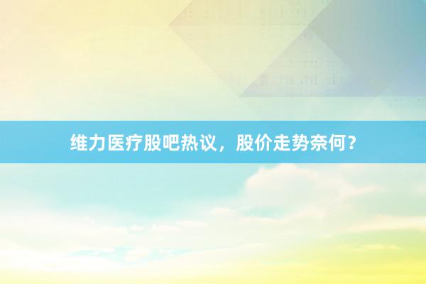 维力医疗股吧热议,股价走势奈何?